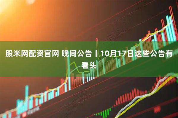 股米网配资官网 晚间公告丨10月17日这些公告有看头