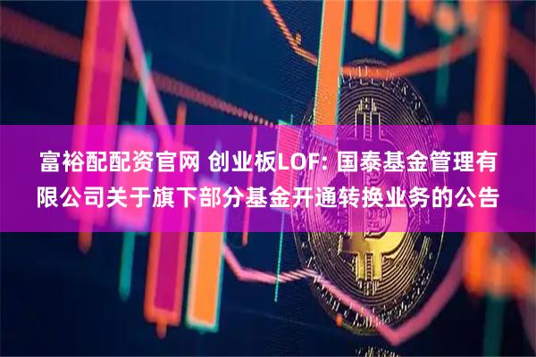 富裕配配资官网 创业板LOF: 国泰基金管理有限公司关于旗下部分基金开通转换业务的公告
