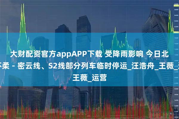 大财配资官方appAPP下载 受降雨影响 今日北京怀柔－密云线、S2线部分列车临时停运_汪浩舟_王薇_运营