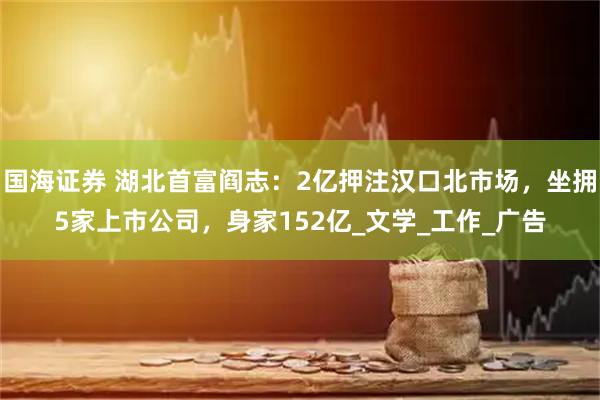 国海证券 湖北首富阎志：2亿押注汉口北市场，坐拥5家上市公司，身家152亿_文学_工作_广告