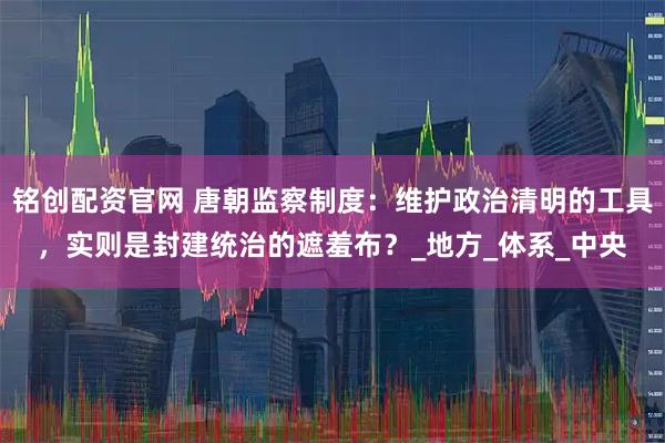 铭创配资官网 唐朝监察制度：维护政治清明的工具，实则是封建统治的遮羞布？_地方_体系_中央