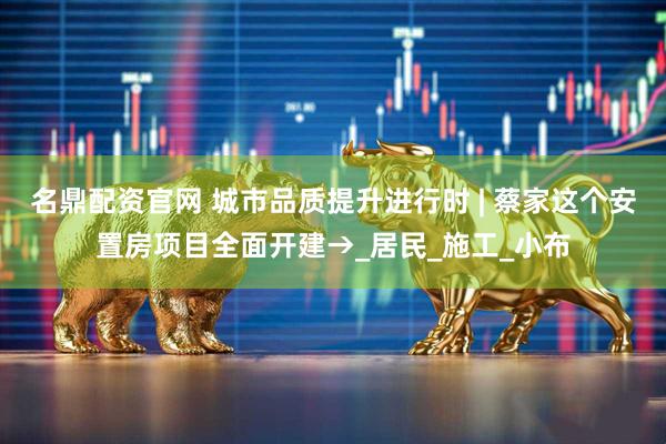 名鼎配资官网 城市品质提升进行时 | 蔡家这个安置房项目全面开建→_居民_施工_小布