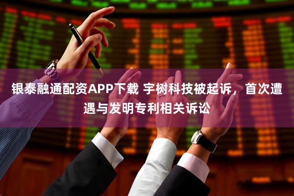 银泰融通配资APP下载 宇树科技被起诉,首次遭遇与发明专利相关诉讼