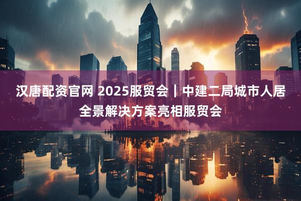 汉唐配资官网 2025服贸会|中建二局城市人居全景解决方案亮相服贸会