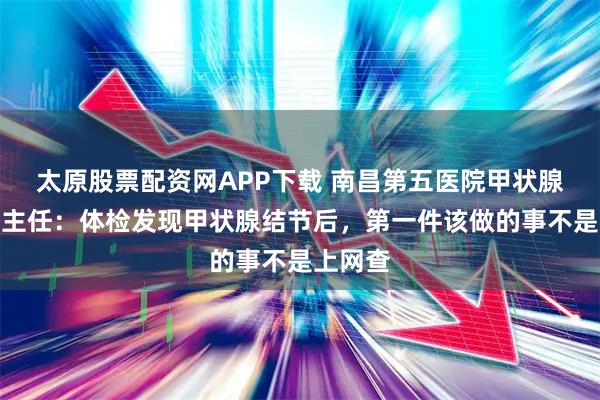 太原股票配资网APP下载 南昌第五医院甲状腺科江辉主任：体检发现甲状腺结节后，第一件该做的事不是上网查