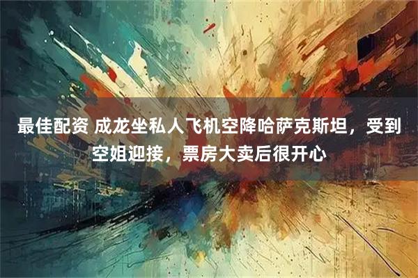 最佳配资 成龙坐私人飞机空降哈萨克斯坦，受到空姐迎接，票房大卖后很开心