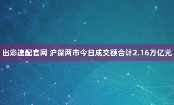 出彩速配官网 沪深两市今日成交额合计2.16万亿元
