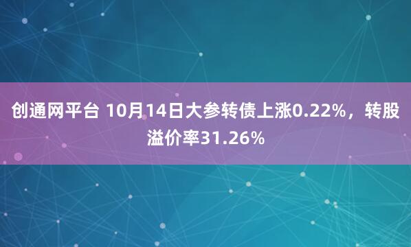 创通网平台 10月14日大参转债上涨0.22%，转股溢价率31.26%