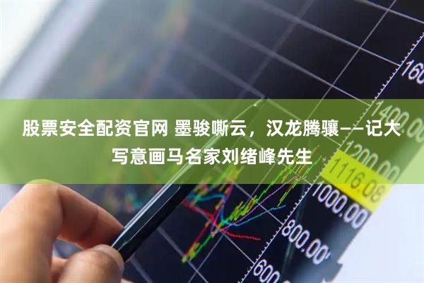 股票安全配资官网 墨骏嘶云，汉龙腾骧——记大写意画马名家刘绪峰先生