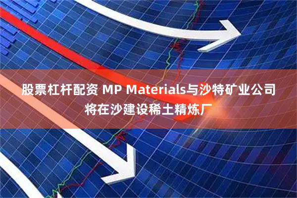股票杠杆配资 MP Materials与沙特矿业公司将在沙建设稀土精炼厂