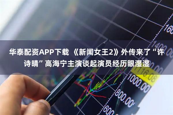 华泰配资APP下载 《新闻女王2》外传来了“许诗晴”高海宁主演谈起演员经历眼湿湿