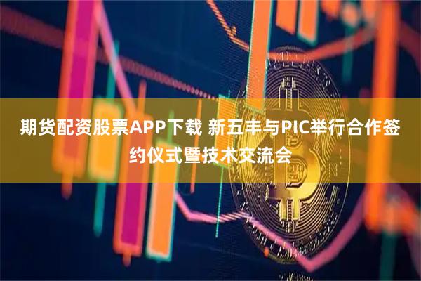 期货配资股票APP下载 新五丰与PIC举行合作签约仪式暨技术交流会