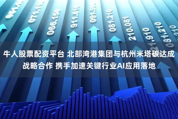 牛人股票配资平台 北部湾港集团与杭州米塔碳达成战略合作 携手加速关键行业AI应用落地