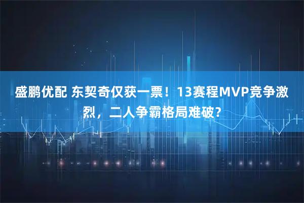 盛鹏优配 东契奇仅获一票！13赛程MVP竞争激烈，二人争霸格局难破？