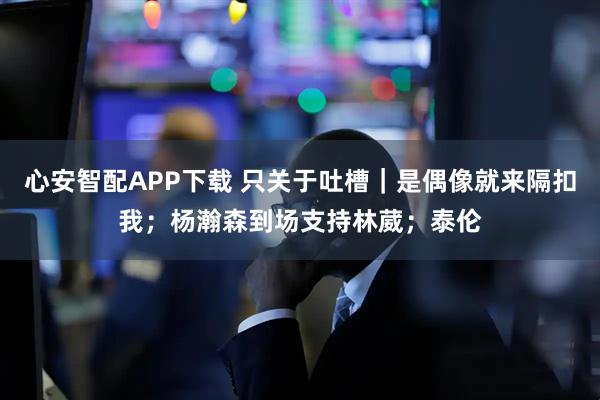 心安智配APP下载 只关于吐槽｜是偶像就来隔扣我；杨瀚森到场支持林葳；泰伦