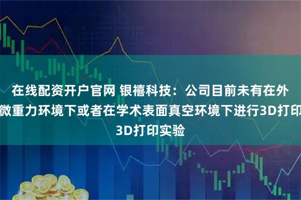 在线配资开户官网 银禧科技：公司目前未有在外太空微重力环境下或者在学术表面真空环境下进行3D打印实验