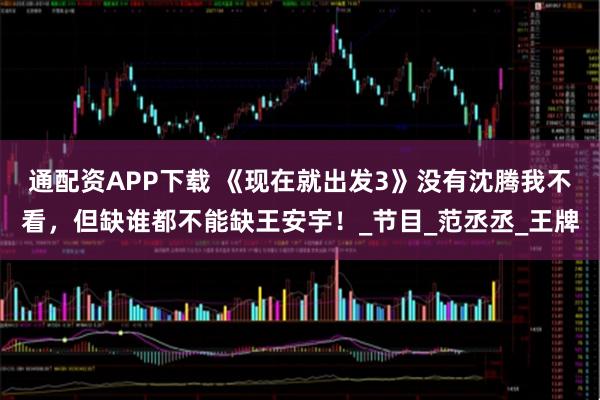 通配资APP下载 《现在就出发3》没有沈腾我不看，但缺谁都不能缺王安宇！_节目_范丞丞_王牌