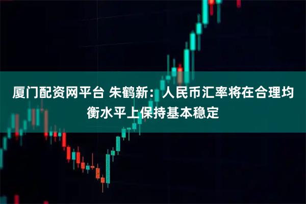 厦门配资网平台 朱鹤新：人民币汇率将在合理均衡水平上保持基本稳定