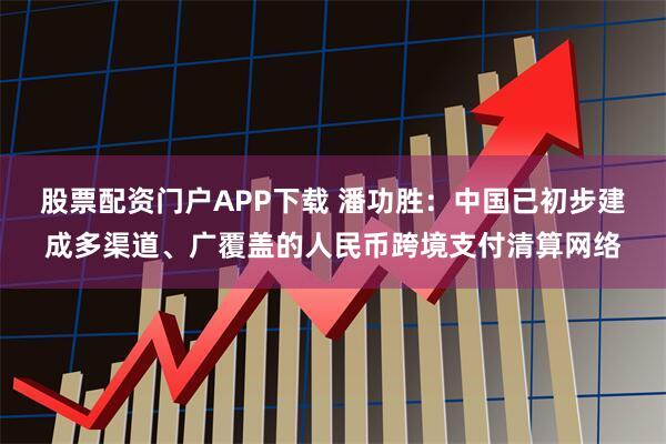 股票配资门户APP下载 潘功胜：中国已初步建成多渠道、广覆盖的人民币跨境支付清算网络