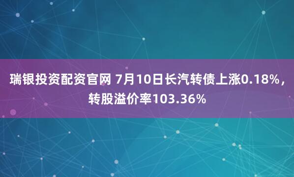 瑞银投资配资官网 7月10日长汽转债上涨0.18%,转股溢价率103.36%