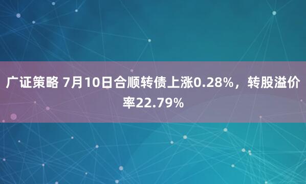 广证策略 7月10日合顺转债上涨0.28%，转股溢价率22.79%