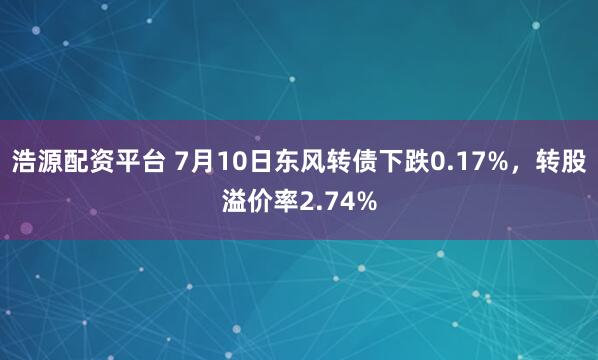浩源配资平台 7月10日东风转债下跌0.17%，转股溢价率2.74%