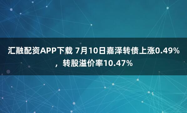 汇融配资APP下载 7月10日嘉泽转债上涨0.49%，转股溢价率10.47%