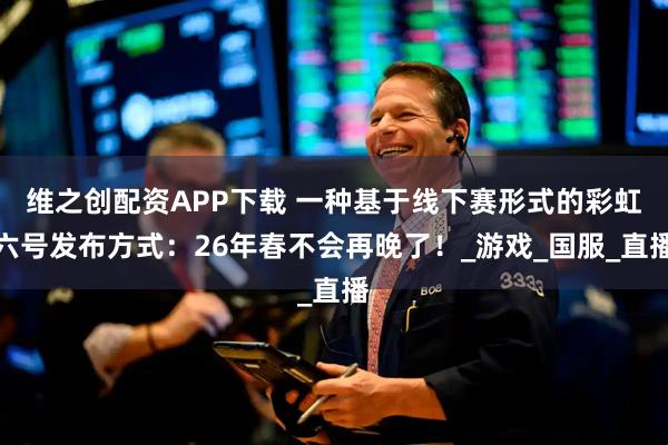 维之创配资APP下载 一种基于线下赛形式的彩虹六号发布方式：26年春不会再晚了！_游戏_国服_直播
