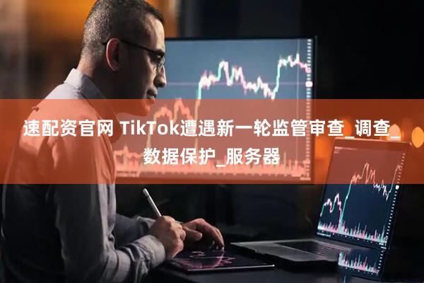 速配资官网 TikTok遭遇新一轮监管审查_调查_数据保护_服务器