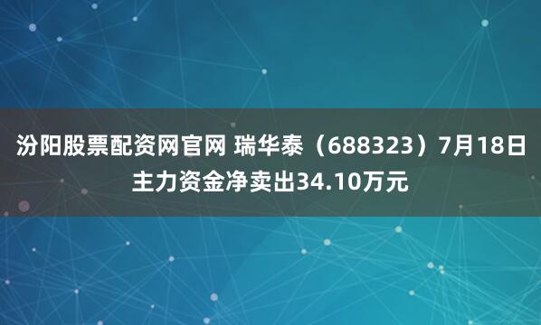 汾阳股票配资网官网 瑞华泰（688323）7月18日主力资金净卖出34.10万元