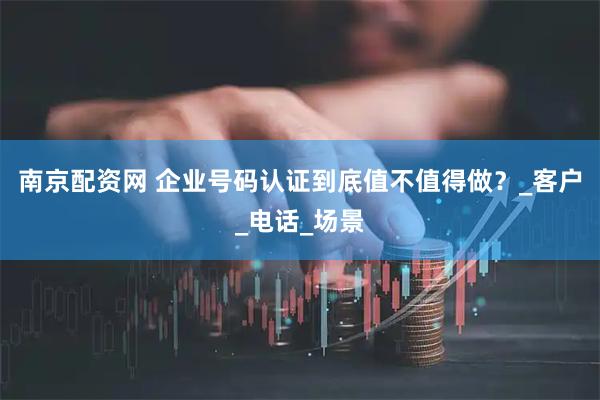 南京配资网 企业号码认证到底值不值得做？_客户_电话_场景