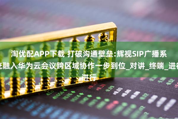 淘优配APP下载 打破沟通壁垒:辉视SIP广播系统融入华为云会议跨区域协作一步到位_对讲_终端_进行