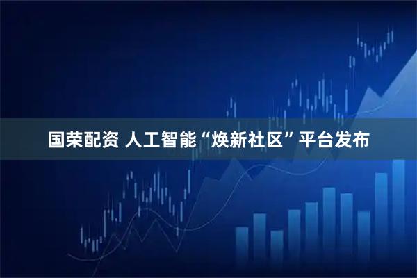 国荣配资 人工智能“焕新社区”平台发布