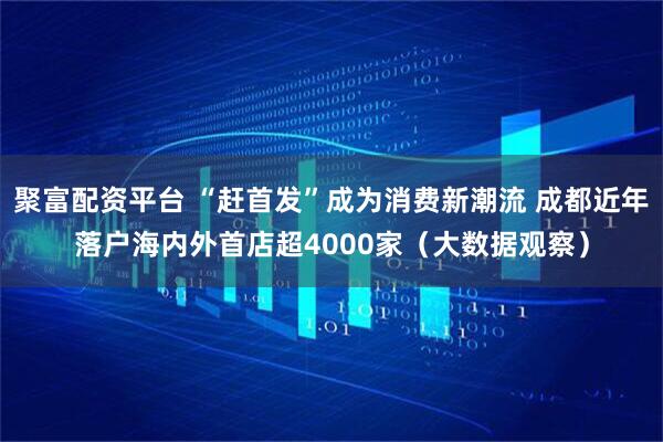聚富配资平台 “赶首发”成为消费新潮流 成都近年落户海内外首店超4000家（大数据观察）