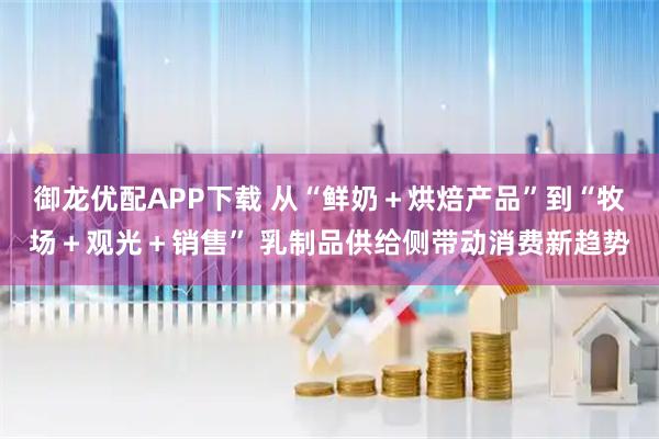 御龙优配APP下载 从“鲜奶＋烘焙产品”到“牧场＋观光＋销售” 乳制品供给侧带动消费新趋势