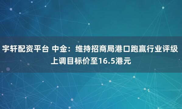 宇轩配资平台 中金：维持招商局港口跑赢行业评级 上调目标价至16.5港元