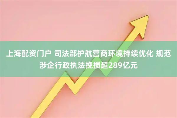 上海配资门户 司法部护航营商环境持续优化 规范涉企行政执法挽损超289亿元