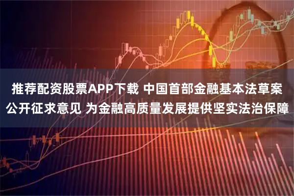 推荐配资股票APP下载 中国首部金融基本法草案公开征求意见 为金融高质量发展提供坚实法治保障