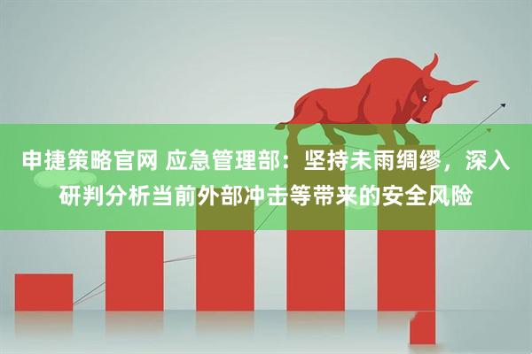 申捷策略官网 应急管理部：坚持未雨绸缪，深入研判分析当前外部冲击等带来的安全风险