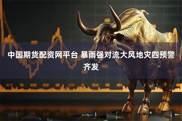 中国期货配资网平台 暴雨强对流大风地灾四预警齐发